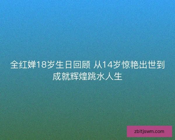 全红婵18岁生日回顾 从14岁惊艳出世到成就辉煌跳水人生