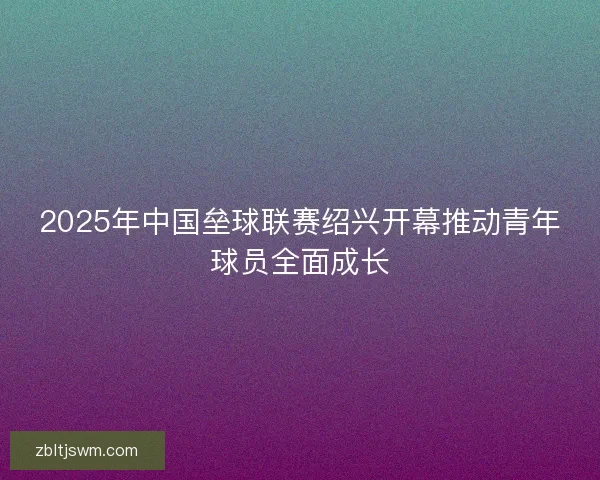 2025年中国垒球联赛绍兴开幕推动青年球员全面成长