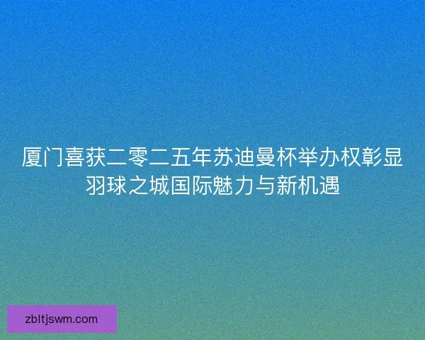 厦门喜获二零二五年苏迪曼杯举办权彰显羽球之城国际魅力与新机遇