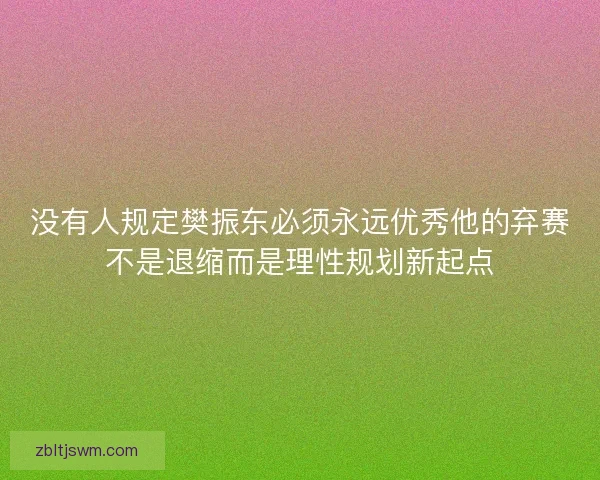 没有人规定樊振东必须永远优秀他的弃赛不是退缩而是理性规划新起点