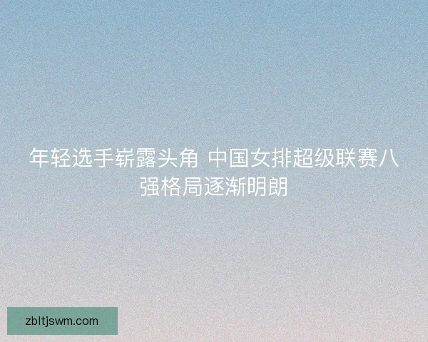 年轻选手崭露头角 中国女排超级联赛八强格局逐渐明朗