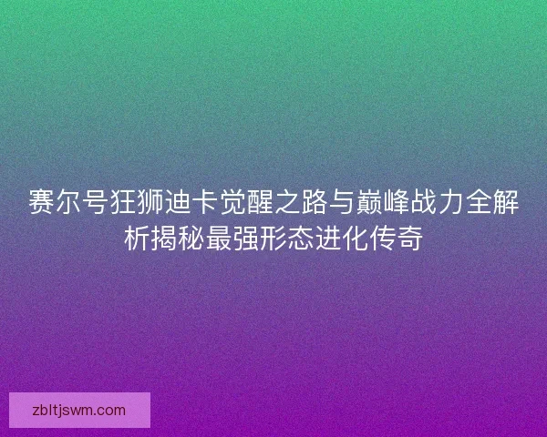 赛尔号狂狮迪卡觉醒之路与巅峰战力全解析揭秘最强形态进化传奇