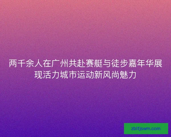 两千余人在广州共赴赛艇与徒步嘉年华展现活力城市运动新风尚魅力