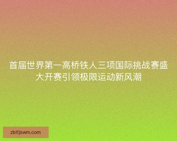 首届世界第一高桥铁人三项国际挑战赛盛大开赛引领极限运动新风潮