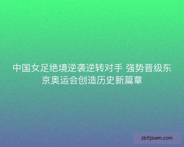 中国女足绝境逆袭逆转对手 强势晋级东京奥运会创造历史新篇章