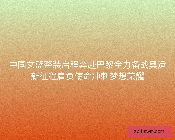 中国女篮整装启程奔赴巴黎全力备战奥运新征程肩负使命冲刺梦想荣耀