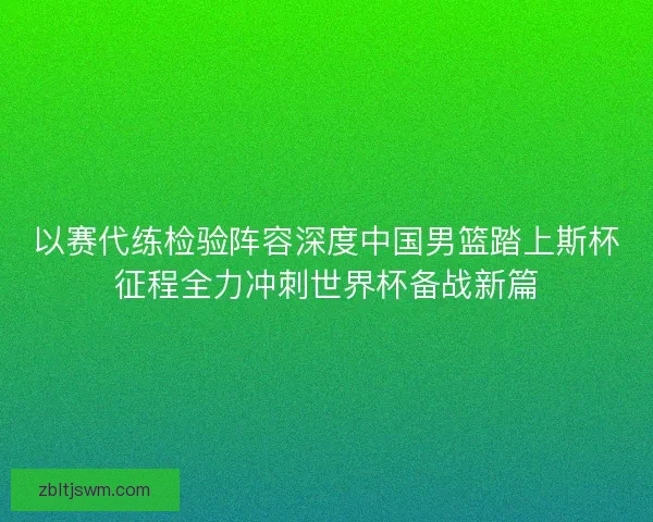 以赛代练检验阵容深度中国男篮踏上斯杯征程全力冲刺世界杯备战新篇
